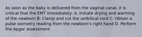 As soon as the baby is delivered from the vaginal​ canal, it is critical that the EMT​ immediately: A. Initiate drying and warming of the newborn B. Clamp and cut the umbilical cord C. Obtain a pulse oximetry reading from the​ newborn's right hand D. Perform the Apgar assessment