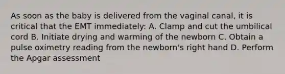 As soon as the baby is delivered from the vaginal​ canal, it is critical that the EMT​ immediately: A. Clamp and cut the umbilical cord B. Initiate drying and warming of the newborn C. Obtain a pulse oximetry reading from the​ newborn's right hand D. Perform the Apgar assessment