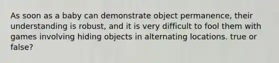 As soon as a baby can demonstrate object permanence, their understanding is robust, and it is very difficult to fool them with games involving hiding objects in alternating locations. true or false?