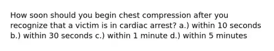 How soon should you begin chest compression after you recognize that a victim is in cardiac arrest? a.) within 10 seconds b.) within 30 seconds c.) within 1 minute d.) within 5 minutes