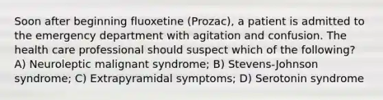 Soon after beginning fluoxetine (Prozac), a patient is admitted to the emergency department with agitation and confusion. The health care professional should suspect which of the following? A) Neuroleptic malignant syndrome; B) Stevens-Johnson syndrome; C) Extrapyramidal symptoms; D) Serotonin syndrome