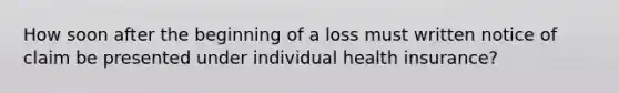 How soon after the beginning of a loss must written notice of claim be presented under individual health insurance?