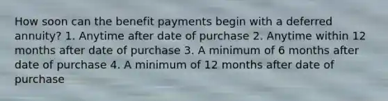 How soon can the benefit payments begin with a deferred annuity? 1. Anytime after date of purchase 2. Anytime within 12 months after date of purchase 3. A minimum of 6 months after date of purchase 4. A minimum of 12 months after date of purchase