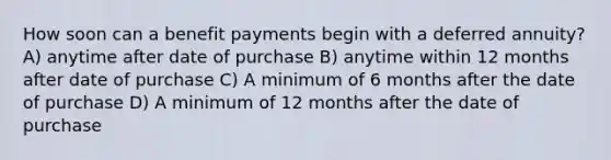 How soon can a benefit payments begin with a deferred annuity? A) anytime after date of purchase B) anytime within 12 months after date of purchase C) A minimum of 6 months after the date of purchase D) A minimum of 12 months after the date of purchase