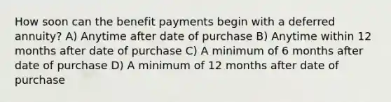 How soon can the benefit payments begin with a deferred annuity? A) Anytime after date of purchase B) Anytime within 12 months after date of purchase C) A minimum of 6 months after date of purchase D) A minimum of 12 months after date of purchase