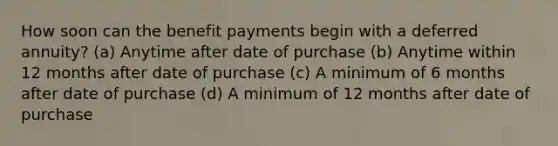 How soon can the benefit payments begin with a deferred annuity? (a) Anytime after date of purchase (b) Anytime within 12 months after date of purchase (c) A minimum of 6 months after date of purchase (d) A minimum of 12 months after date of purchase