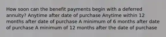 How soon can the benefit payments begin with a deferred annuity? Anytime after date of purchase Anytime within 12 months after date of purchase A minimum of 6 months after date of purchase A minimum of 12 months after the date of purchase