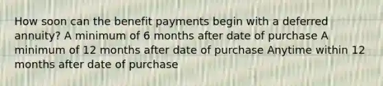 How soon can the benefit payments begin with a deferred annuity? A minimum of 6 months after date of purchase A minimum of 12 months after date of purchase Anytime within 12 months after date of purchase