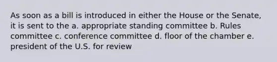 As soon as a bill is introduced in either the House or the Senate, it is sent to the a. appropriate standing committee b. Rules committee c. conference committee d. floor of the chamber e. president of the U.S. for review