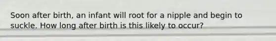 Soon after birth, an infant will root for a nipple and begin to suckle. How long after birth is this likely to occur?