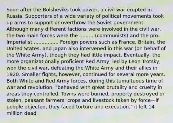 Soon after the Bolsheviks took power, a civil war erupted in Russia. Supporters of a wide variety of political movements took up arms to support or overthrow the Soviet government. Although many different factions were involved in the civil war, the two main forces were the ......... (communists) and the pro-Imperialist ................ Foreign powers such as France, Britain, the United States, and Japan also intervened in this war (on behalf of the White Army), though they had little impact. Eventually, the more organizationally proficient Red Army, led by Leon Trotsky, won the civil war, defeating the White Army and their allies in 1920. Smaller fights, however, continued for several more years. Both White and Red Army forces, during this tumultuous time of war and revolution, "behaved with great brutality and cruelty in areas they controlled. Towns were burned, property destroyed or stolen, peasant farmers' crops and livestock taken by force—if people objected, they faced torture and execution." it left 14 million dead