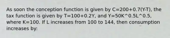 As soon the conception function is given by C=200+0.7(Y-T), the tax function is given by T=100+0.2Y, and Y=50K^0.5L^0.5, where K=100. If L increases from 100 to 144, then consumption increases by: