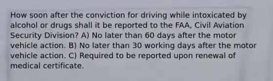 How soon after the conviction for driving while intoxicated by alcohol or drugs shall it be reported to the FAA, Civil Aviation Security Division? A) No later than 60 days after the motor vehicle action. B) No later than 30 working days after the motor vehicle action. C) Required to be reported upon renewal of medical certificate.