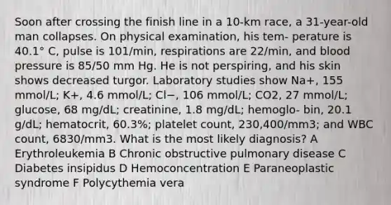 Soon after crossing the finish line in a 10-km race, a 31-year-old man collapses. On physical examination, his tem- perature is 40.1° C, pulse is 101/min, respirations are 22/min, and blood pressure is 85/50 mm Hg. He is not perspiring, and his skin shows decreased turgor. Laboratory studies show Na+, 155 mmol/L; K+, 4.6 mmol/L; Cl−, 106 mmol/L; CO2, 27 mmol/L; glucose, 68 mg/dL; creatinine, 1.8 mg/dL; hemoglo- bin, 20.1 g/dL; hematocrit, 60.3%; platelet count, 230,400/mm3; and WBC count, 6830/mm3. What is the most likely diagnosis? A Erythroleukemia B Chronic obstructive pulmonary disease C Diabetes insipidus D Hemoconcentration E Paraneoplastic syndrome F Polycythemia vera