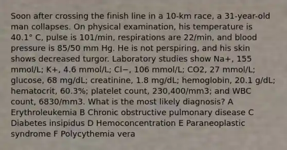 Soon after crossing the finish line in a 10-km race, a 31-year-old man collapses. On physical examination, his temperature is 40.1° C, pulse is 101/min, respirations are 22/min, and <a href='https://www.questionai.com/knowledge/kD0HacyPBr-blood-pressure' class='anchor-knowledge'>blood pressure</a> is 85/50 mm Hg. He is not perspiring, and his skin shows decreased turgor. Laboratory studies show Na+, 155 mmol/L; K+, 4.6 mmol/L; Cl−, 106 mmol/L; CO2, 27 mmol/L; glucose, 68 mg/dL; creatinine, 1.8 mg/dL; hemoglobin, 20.1 g/dL; hematocrit, 60.3%; platelet count, 230,400/mm3; and WBC count, 6830/mm3. What is the most likely diagnosis? A Erythroleukemia B Chronic obstructive pulmonary disease C Diabetes insipidus D Hemoconcentration E Paraneoplastic syndrome F Polycythemia vera