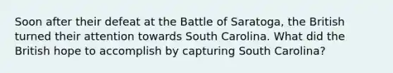 Soon after their defeat at the Battle of Saratoga, the British turned their attention towards South Carolina. What did the British hope to accomplish by capturing South Carolina?