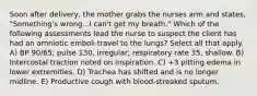 Soon after delivery, the mother grabs the nurses arm and states, "Something's wrong...I can't get my breath." Which of the following assessments lead the nurse to suspect the client has had an amniotic emboli travel to the lungs? Select all that apply. A) BP 90/65; pulse 130, irregular; respiratory rate 35, shallow. B) Intercostal traction noted on inspiration. C) +3 pitting edema in lower extremities. D) Trachea has shifted and is no longer midline. E) Productive cough with blood-streaked sputum.