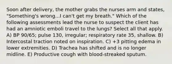 Soon after delivery, the mother grabs the nurses arm and states, "Something's wrong...I can't get my breath." Which of the following assessments lead the nurse to suspect the client has had an amniotic emboli travel to the lungs? Select all that apply. A) BP 90/65; pulse 130, irregular; respiratory rate 35, shallow. B) Intercostal traction noted on inspiration. C) +3 pitting edema in lower extremities. D) Trachea has shifted and is no longer midline. E) Productive cough with blood-streaked sputum.