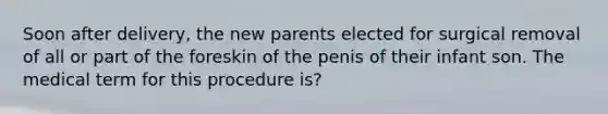 Soon after delivery, the new parents elected for surgical removal of all or part of the foreskin of the penis of their infant son. The medical term for this procedure is?