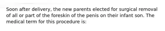 Soon after delivery, the new parents elected for surgical removal of all or part of the foreskin of the penis on their infant son. The medical term for this procedure is: