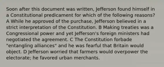 Soon after this document was written, Jefferson found himself in a Constitutional predicament for which of the following reasons? A While he approved of the purchase, Jefferson believed in a strict interpretation of the Constitution. B Making treaties was a Congressional power and yet Jefferson's foreign ministers had negotiated the agreement. C The Constitution forbade "entangling alliances" and he was fearful that Britain would object. D Jefferson worried that farmers would overpower the electorate; he favored urban merchants.