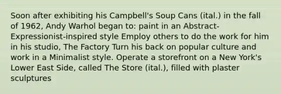 Soon after exhibiting his Campbell's Soup Cans (ital.) in the fall of 1962, Andy Warhol began to: paint in an Abstract-Expressionist-inspired style Employ others to do the work for him in his studio, The Factory Turn his back on popular culture and work in a Minimalist style. Operate a storefront on a New York's Lower East Side, called The Store (ital.), filled with plaster sculptures