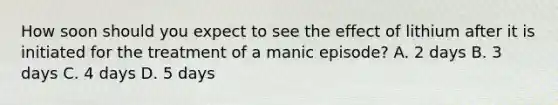 How soon should you expect to see the effect of lithium after it is initiated for the treatment of a manic episode? A. 2 days B. 3 days C. 4 days D. 5 days