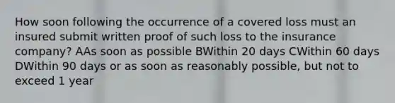 How soon following the occurrence of a covered loss must an insured submit written proof of such loss to the insurance company? AAs soon as possible BWithin 20 days CWithin 60 days DWithin 90 days or as soon as reasonably possible, but not to exceed 1 year