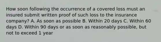 How soon following the occurrence of a covered loss must an insured submit written proof of such loss to the insurance company? A. As soon as possible B. Within 20 days C. Within 60 days D. Within 90 days or as soon as reasonably possible, but not to exceed 1 year