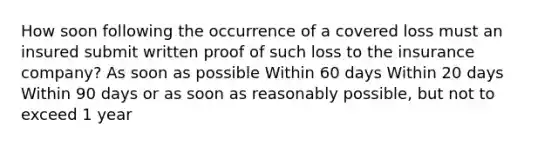 How soon following the occurrence of a covered loss must an insured submit written proof of such loss to the insurance company? As soon as possible Within 60 days Within 20 days Within 90 days or as soon as reasonably possible, but not to exceed 1 year