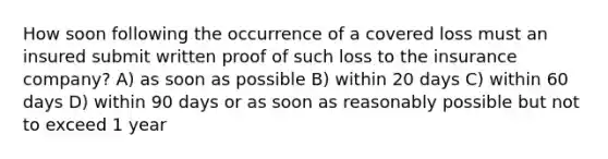 How soon following the occurrence of a covered loss must an insured submit written proof of such loss to the insurance company? A) as soon as possible B) within 20 days C) within 60 days D) within 90 days or as soon as reasonably possible but not to exceed 1 year