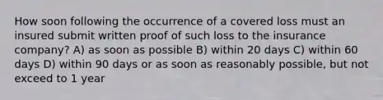 How soon following the occurrence of a covered loss must an insured submit written proof of such loss to the insurance company? A) as soon as possible B) within 20 days C) within 60 days D) within 90 days or as soon as reasonably possible, but not exceed to 1 year