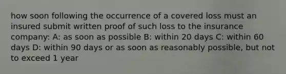 how soon following the occurrence of a covered loss must an insured submit written proof of such loss to the insurance company: A: as soon as possible B: within 20 days C: within 60 days D: within 90 days or as soon as reasonably possible, but not to exceed 1 year