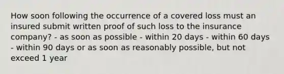 How soon following the occurrence of a covered loss must an insured submit written proof of such loss to the insurance company? - as soon as possible - within 20 days - within 60 days - within 90 days or as soon as reasonably possible, but not exceed 1 year