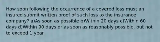 How soon following the occurrence of a covered loss must an insured submit written proof of such loss to the insurance company? a)As soon as possible b)Within 20 days c)Within 60 days d)Within 90 days or as soon as reasonably possible, but not to exceed 1 year