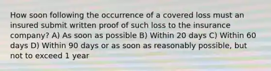 How soon following the occurrence of a covered loss must an insured submit written proof of such loss to the insurance company? A) As soon as possible B) Within 20 days C) Within 60 days D) Within 90 days or as soon as reasonably possible, but not to exceed 1 year