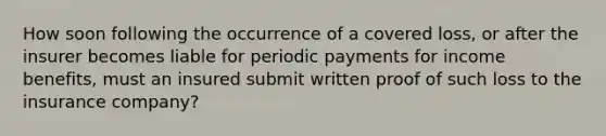 How soon following the occurrence of a covered loss, or after the insurer becomes liable for periodic payments for income benefits, must an insured submit written proof of such loss to the insurance company?