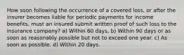 How soon following the occurrence of a covered loss, or after the insurer becomes liable for periodic payments for income benefits, must an insured submit written proof of such loss to the insurance company? a) Within 60 days. b) Within 90 days or as soon as reasonably possible but not to exceed one year. c) As soon as possible. d) Within 20 days.