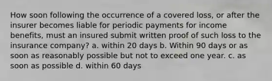 How soon following the occurrence of a covered loss, or after the insurer becomes liable for periodic payments for income benefits, must an insured submit written proof of such loss to the insurance company? a. within 20 days b. Within 90 days or as soon as reasonably possible but not to exceed one year. c. as soon as possible d. within 60 days