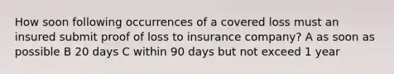 How soon following occurrences of a covered loss must an insured submit proof of loss to insurance company? A as soon as possible B 20 days C within 90 days but not exceed 1 year