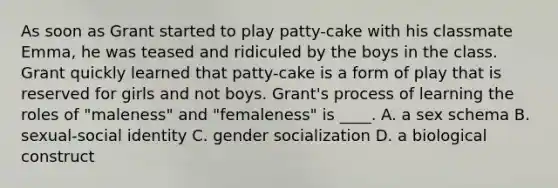 As soon as Grant started to play patty-cake with his classmate Emma, he was teased and ridiculed by the boys in the class. Grant quickly learned that patty-cake is a form of play that is reserved for girls and not boys. Grant's process of learning the roles of "maleness" and "femaleness" is ____. A. a sex schema B. sexual-social identity C. gender socialization D. a biological construct