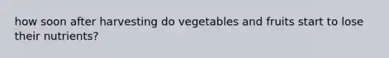 how soon after harvesting do vegetables and fruits start to lose their nutrients?