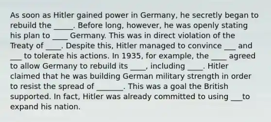 As soon as Hitler gained power in Germany, he secretly began to rebuild the _____. Before long, however, he was openly stating his plan to ____ Germany. This was in direct violation of the Treaty of ____. Despite this, Hitler managed to convince ___ and ___ to tolerate his actions. In 1935, for example, the ____ agreed to allow Germany to rebuild its ____, including ____. Hitler claimed that he was building German military strength in order to resist the spread of _______. This was a goal the British supported. In fact, Hitler was already committed to using ___to expand his nation.