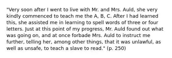 "Very soon after I went to live with Mr. and Mrs. Auld, she very kindly commenced to teach me the A, B, C. After I had learned this, she assisted me in learning to spell words of three or four letters. Just at this point of my progress, Mr. Auld found out what was going on, and at once forbade Mrs. Auld to instruct me further, telling her, among other things, that it was unlawful, as well as unsafe, to teach a slave to read." (p. 250)