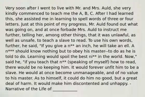 Very soon after I went to live with Mr. and Mrs. Auld, she very kindly commenced to teach me the A, B, C. After I had learned this, she assisted me in learning to spell words of three or four letters. Just at this point of my progress, Mr. Auld found out what was going on, and at once forbade Mrs. Auld to instruct me further, telling her, among other things, that it was unlawful, as well as unsafe, to teach a slave to read. To use his own words, further, he said, "If you give a n** an inch, he will take an ell. A n*** should know nothing but to obey his master--to do as he is told to do. Learning would spoil the best ni** in the world. Now," said he, "if you teach that n** (speaking of myself) how to read, there would be no keeping him. It would forever unfit him to be a slave. He would at once become unmanageable, and of no value to his master. As to himself, it could do him no good, but a great deal of harm. It would make him discontented and unhappy. - Narrative of the Life of ____________