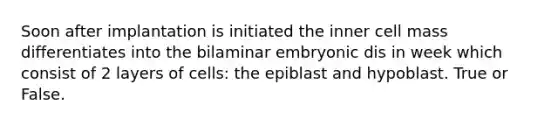 Soon after implantation is initiated the inner cell mass differentiates into the bilaminar embryonic dis in week which consist of 2 layers of cells: the epiblast and hypoblast. True or False.