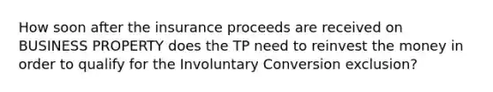 How soon after the insurance proceeds are received on BUSINESS PROPERTY does the TP need to reinvest the money in order to qualify for the Involuntary Conversion exclusion?