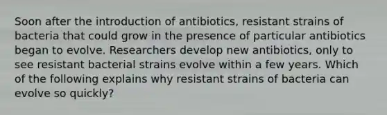 Soon after the introduction of antibiotics, resistant strains of bacteria that could grow in the presence of particular antibiotics began to evolve. Researchers develop new antibiotics, only to see resistant bacterial strains evolve within a few years. Which of the following explains why resistant strains of bacteria can evolve so quickly?