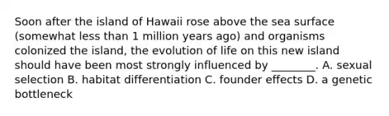 Soon after the island of Hawaii rose above the sea surface (somewhat less than 1 million years ago) and organisms colonized the island, the evolution of life on this new island should have been most strongly influenced by ________. A. sexual selection B. habitat differentiation C. founder effects D. a genetic bottleneck