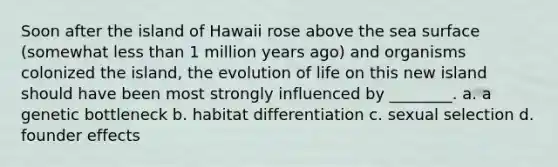 Soon after the island of Hawaii rose above the sea surface (somewhat less than 1 million years ago) and organisms colonized the island, the evolution of life on this new island should have been most strongly influenced by ________. a. a genetic bottleneck b. habitat differentiation c. sexual selection d. founder effects